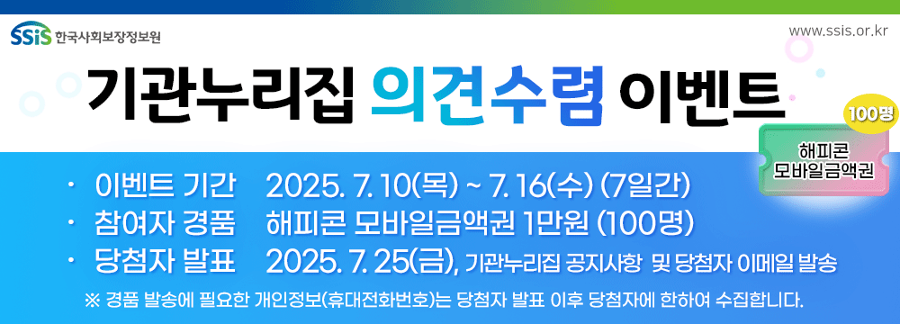 한국사회보장정보원, www.ssis.or.kr, 기관누리집 의견수렴 이벤트, 기간 2025.7.10(목)~7.16(수) 7일간, 참여자 경품 해피콘 모바일금액권 1만원(100명), 당첨자 발표 2025.7.25(금), 기관 누리집 공지사항 및 당첨자 이메일 발송, 경품 발송에 필요한 개인정보(휴대전화)는 당첨자 발표 이후 당첨자에 한해 수집합니다.