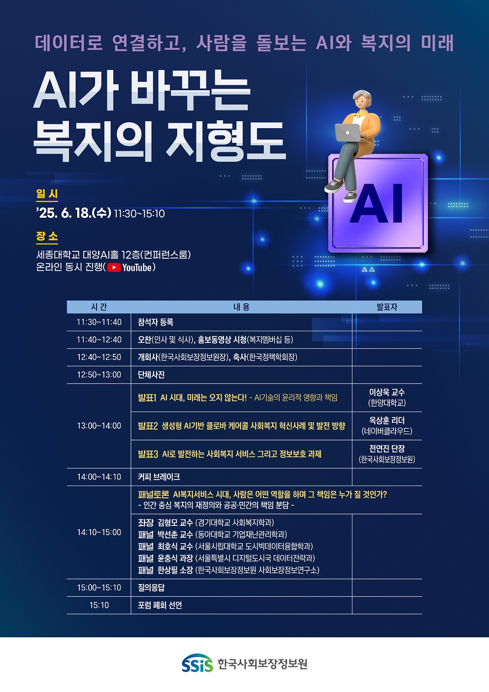 데이터로 연결하고, 사람을 돌보는 AI와 복지의 미래 AI가 바꾸는 복지의 지형도 일시 ’25. 6. 18.(수) 11:30~15:10 장소 세종대학교 대양AI홀 12층(컨퍼런스룸) 온라인 동시 진행 (YouTube) 프로그램 일정 시간 내용 발표자 11:30~11:40 참석자 등록 11:40~12:40 오찬 (인사 및 식사), 홍보동영상 시청 (복지멤버십 등) 12:40~12:50 개회사 (한국사회보장정보원장), 축사 (한국정책학회장) 12:50~13:00 단체사진 13:00~13:20 발표1 AI 시대, 미래는 오지 않는다! - AI기술의 윤리적 영향과 책임 이상욱 교수 (한양대학교) 13:20~13:40 발표2 생성형 AI기반 글로컬 케어로 사회복지 혁신사례 및 발전 방향 옥상훈 리더 (네이버클라우드) 13:40~14:00 발표3 AI로 발전하는 사회복지 서비스 그리고 정보보호 과제 전연진 단장 (한국사회보장정보원) 14:00~14:10 커피 브레이크 14:10~15:00 패널토론 AI복지서비스 시대, 사람은 어떤 역할을 하며 그 책임은 누가 질 것인가? - 인간 중심 복지의 지향점과 공공·민간의 역할 분담 - 좌장 김형모 교수 (경기대학교 사회복지학과) 패널 박선춘 교수 (동아대학교 기업재난관리학과) 패널 최호식 교수 (서울시립대학교 도시빅데이터융합학과) 패널 윤충식 과장 (서울특별시 디지털도시국 데이터전략과) 패널 한상필 소장 (한국사회보장정보원 사회보장정보연구소) 15:00~15:10 질의응답 15:10 포럼 폐회 선언 SSIS 한국사회보장정보원 