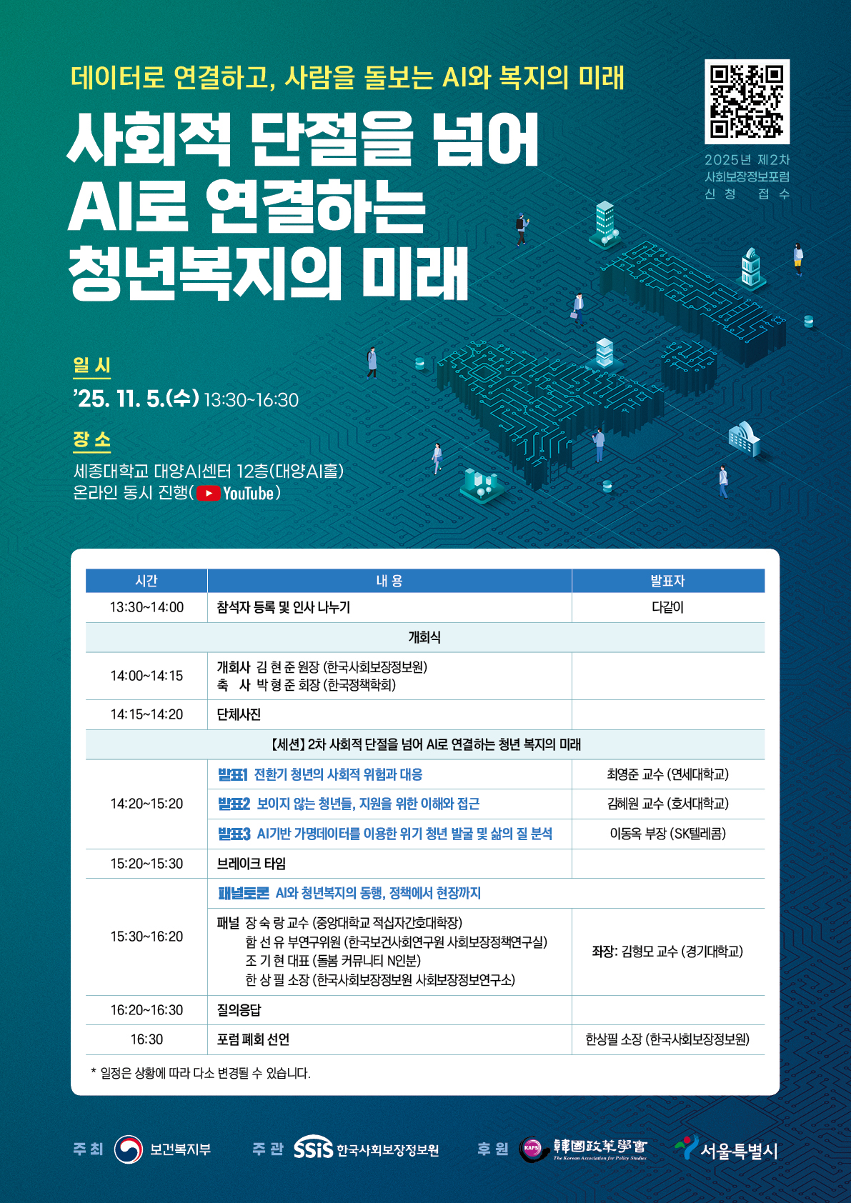 데이터로 연결하고, 사람을 돌보는 AI와 복지의 미래 사회적 단절을 넘어 AI로 연결하는 청년복지의 미래 일시 2025.11.5.(수) 13:30~16:30 장소 세종대학교 대양AI센터 12층(대양AI홀) 온라인 동시진행(Youtube) 시간 내용 발표자 13:30~14:00 참석자 등록 및 인사 나누기 다같이 개회식 14:00~14:15 개회사 김 현 준 원장 (한국사회보장정보원) 축 사 박 형 준 회장 (한국정책학회) 14:15~14:20 단체사진 【세션】 2차 사회적 단절을 넘어 AI로 연결하는 청년 복지의 미래 14:20~15:20 발표1 전환기 청년의 사회적 위험과 대응 최영준 교수 (연세대학교) 발표2 보이지 않는 청년들, 지원을 위한 이해와 접근 김혜원 교수 (호서대학교) 발표3 AI기반 가명데이터를 이용한 위기 청년 발굴 및 삶의 질 분석 이동옥 부장 (SK텔레콤) 15:20~15:30 브레이크 타임 15:30~16:20 패널토론 AI와 청년복지의 동행, 정책에서 현장까지 패널 장 숙 랑 교수 (중앙대학교 적십자간호대학장) 함 선 유 부연 위원 (한국보건사회연구원 사회보장정책연구실) 조 기 현 대표 (돌봄 커뮤니티 N인분) 한 상 필 소장 (한국사회보장정보원 사회보장정보연구소) 좌장: 김형모 교수 (경기대학교) 16:20~16:30 질의응답 16:30 포럼 폐회 선언 한상필 소장 (한국사회보장정보원) * 일정은 상황에 따라 다소 변경될 수 있습니다.