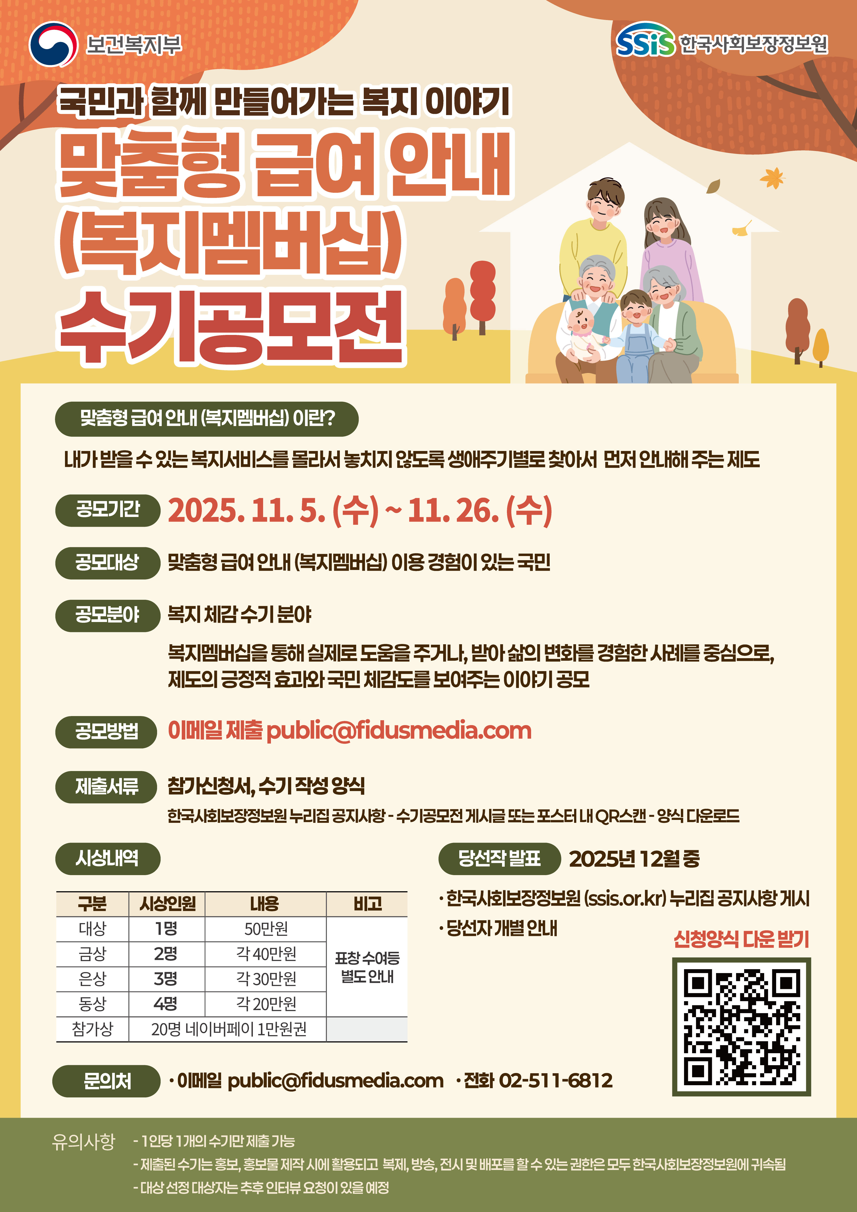보건복지부 SSiS한국사회보장정보원 국민과 함께 만들어가는 복지 이야기 맞춤형 급여 안내(복지멤버십) 수기공모전 맞춤형 급여 안내(복지멤버십)이란? 내가 받을 수 있는 복지서비스를 몰라서 놓치지 않도록 생애주기별로 찾아서 먼저 안내해 주는 제도 공모기간 2025.11.5.(수)~11.26.(수) 공모대상 맞춤형 급여 안내(복지멤버십) 이용 경험이 있는 국민 공모분야 복지 체감 수기 분야 복지멤버십을 통해 실제로 도움을 주거나, 받아 삶의 변화를 경험한 사례를 중심으로, 제도의 긍정적 효과와 국민 체감도를 보여주는 이야기 공모 공모방법 이메일 제출 public@fidusmedia.com 제출서류 참가신청서, 수기 작성 양식 한국사회보장정보원 누리집 공지사항 - 수기공모전 게시글 또는 포스터 내 QR 스캔 - 양식 다운로드 시상내역 대상 1명 50만원 금상 2명 각 40만원 은상 3명 각 30만원 동상 4명 각 20만원 참가상 20명 네이버페이 1만원권 표창 수여 등 별도 안내 당선작 발표 2025년 12월 중 한국사회보장정보원(ssis.or.kr) 누리집 공지사항 게시 당선자 개별 안내 문의처 이메일 public@fidusmedia.com 전화 02-511-6812 유의사항 - 1인당 1개의 수기만 제출 가능 - 제출된 수기는 홍보, 홍모물 제작 시에 활용되고 복제, 방송, 전시 및 배포를 할 수 있는 권한은 모두 한국사회보장정보원에 귀속됨 - 대상 선정 대상자는 추후 인터뷰 요청이 있을 예정