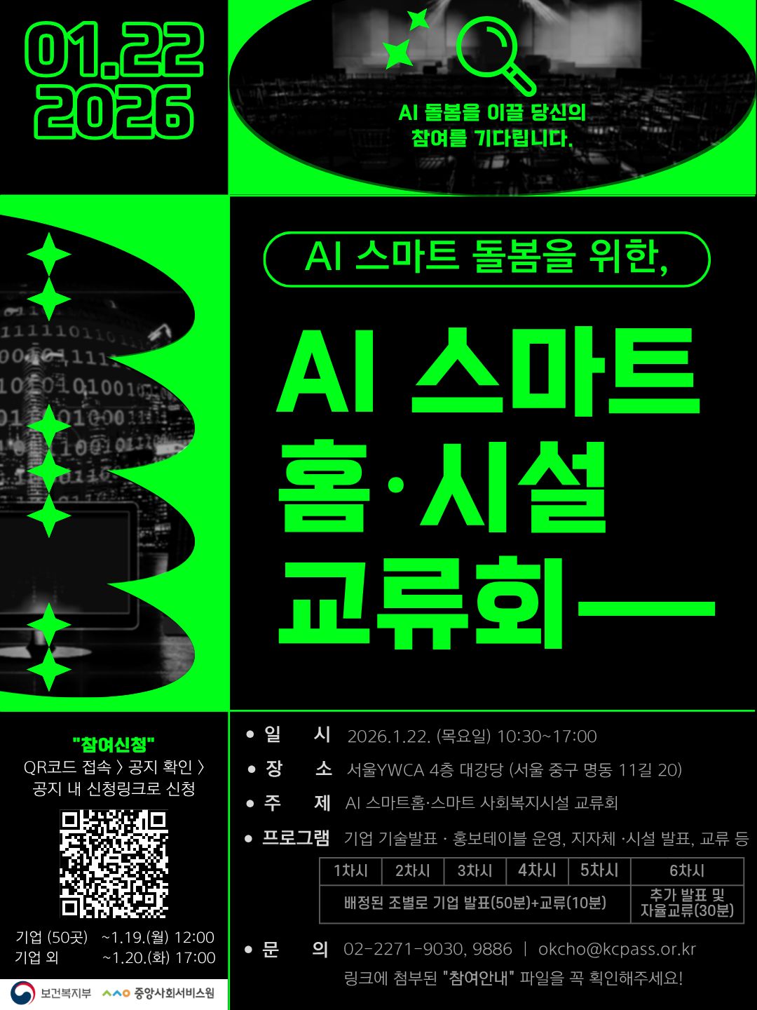 2026.01.22. AI 돌봄을 이끌 당신의 참여를 기다립니다. AI 스마트 돌봄을 위한, AI 스마트 홈&middot;시설 교류회 - "참여신청" QR코드 접속 > 공지 확인 > 공지 내 신청링크로 신청 QR코드(새창열림) 기업(50곳) ~1.19.(월) 12:00 기업 외 ~1.20.(화) 17:00 일시: 2026.1.22. 목요일10:30~17:00 장소: 서울 YWCA 4층 대강당(서울 중구 명동 11길 20) 주제: AI 스마트홈&middot;스마트 사회복지시설 교류회 프로그램: 기업 기술발표&middot;홍보테이블 운영, 지자체&middot;시설 발표, 교류 등 문의: 02-2271-9030, 9886 | okcho@kcpass.or.kr ※ 링크에 첨부된 "참여안내" 파일을 꼭 확인해주세요! 보건복지부, 중앙사회서비스원
