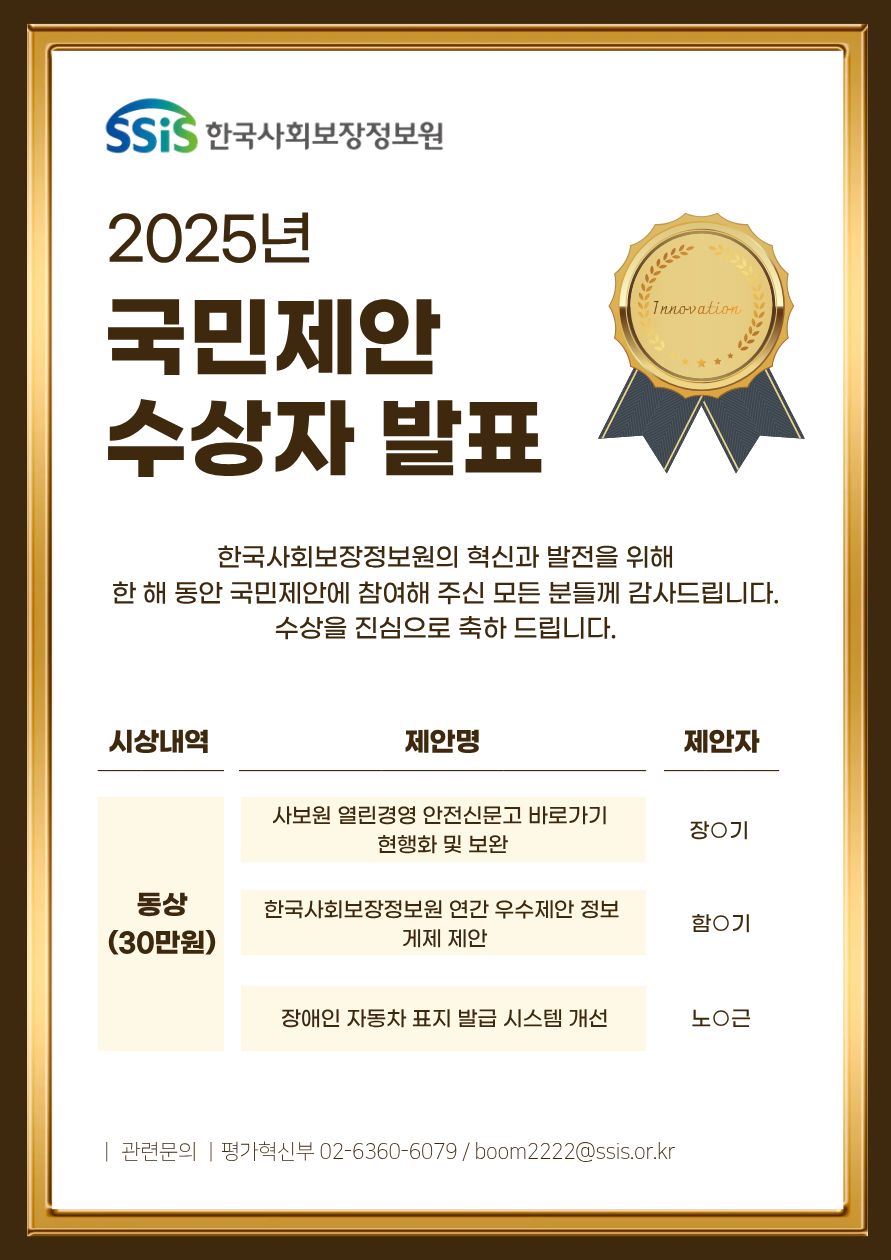 SSiS 한국사회보장정보원 2025년 국민제안 수상자 발표 한국사회보장정보원의 혁신과 발전을 위해 한 해 동안 국민제안에 참여해 주신 모든 분들께 감사드립니다. 수상을 진심으로 축하 드립니다. 시상내역 동상(30만원) 제안명(제안자) 사보원 열린경영 안전신문고 바로가기 현행화 및 보완(장O기) 한국사회보장정보원 연간 우수제안 정보 게제 제안(함O기) 장애인 자동차 표지 발급 시스템 개선(노O근) 관련문의 평가혁신부 02-6360-6079 / boom2222@ssis.or.kr