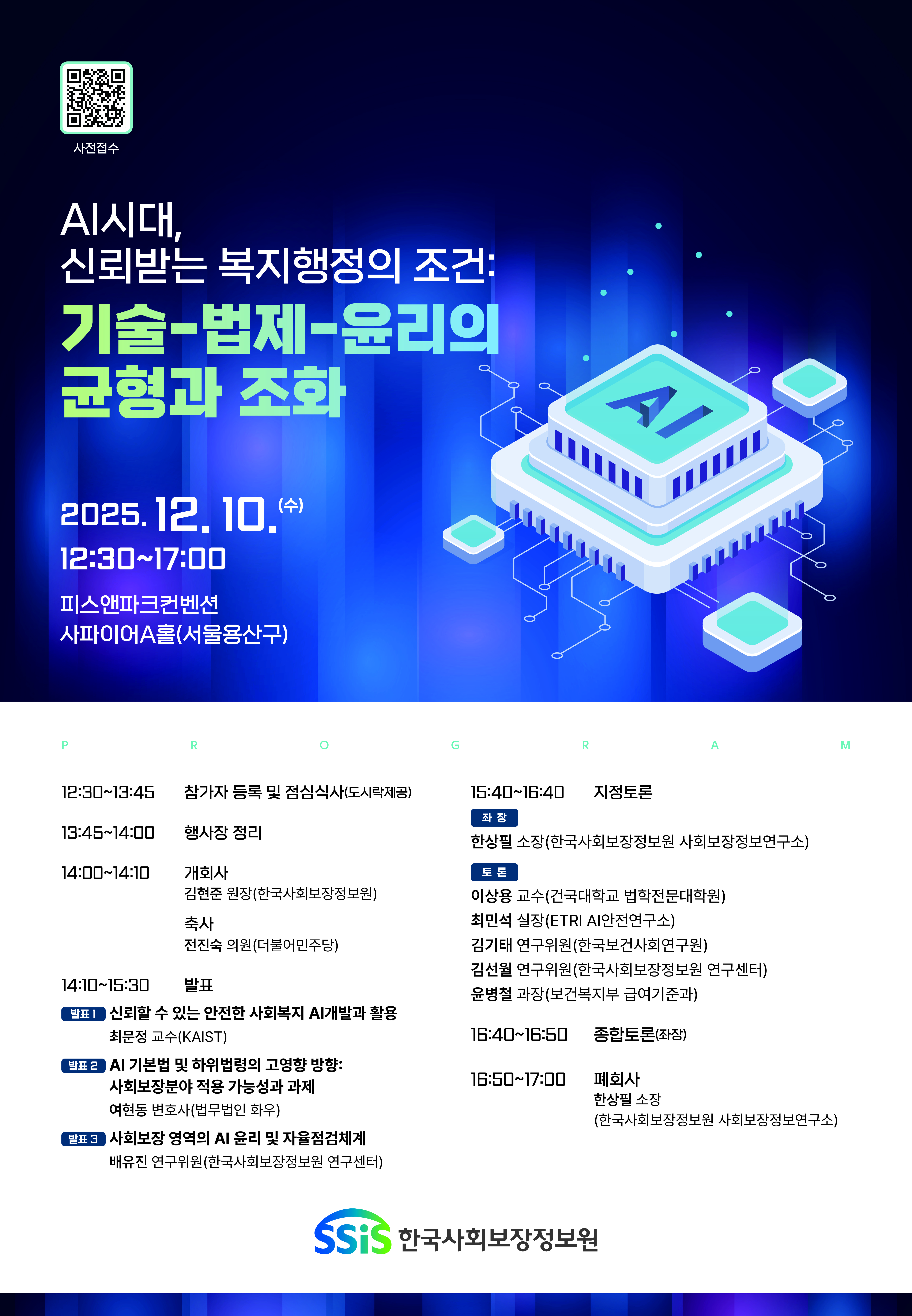 2025년 제3차 사회보장포털 포스터 사전접수 QR코드(새창열림) AI시대, 신뢰받는 복지행정의 조건: 기술-법제-윤리의 균형과 조화 2025.12.10.(수) 12:30~17:00 피스앤파크컨벤션 사파이어A홀(서울용산구) 12:30~13:45 참가자 등록 및 점심식사(도시락제공) 13:45~14:00 행사장 정리 14:00~14:10 개회사 김현준 원장(한국사회보장정보원) 축사 전진숙 의원(더불어민주당) 14:10~15:30 발표. 발표1 신뢰할 수 있는 안전한 사회복지 AI개발과 활용 최문정 교수(KAIST) 발표2 AI 기본법 및 하위법령의 고영향 방향 : 사회보장분야 적용 가능성과 과제 여현동 변호사(법무법인 화우) 별표3 사회보장 영역의 AI 윤리 및 자율점검체계 배유진 연구위원(한국사회보장정보원 연구센터) 15:40~16:40 지정토론 좌장 한상필 소장(한국사회보장정보원 사회보장정보연구소) 토론 이상용 교수(건국대학교 법학전문대학원) 최민석 실장(ETRI AI안전연구소) 김기태 연구위원(한국보건사회연구원) 김선월 연구위원(한국사회보장정보원 연구센터) 윤병철 과장(보건복지부 급여기준과) 16:40~16:50 종합토론(좌장) 16:50~17:00 폐회사 한상필 소장(한국사회보장정보원 사회보장정보연구소) 한국사회보장정보원