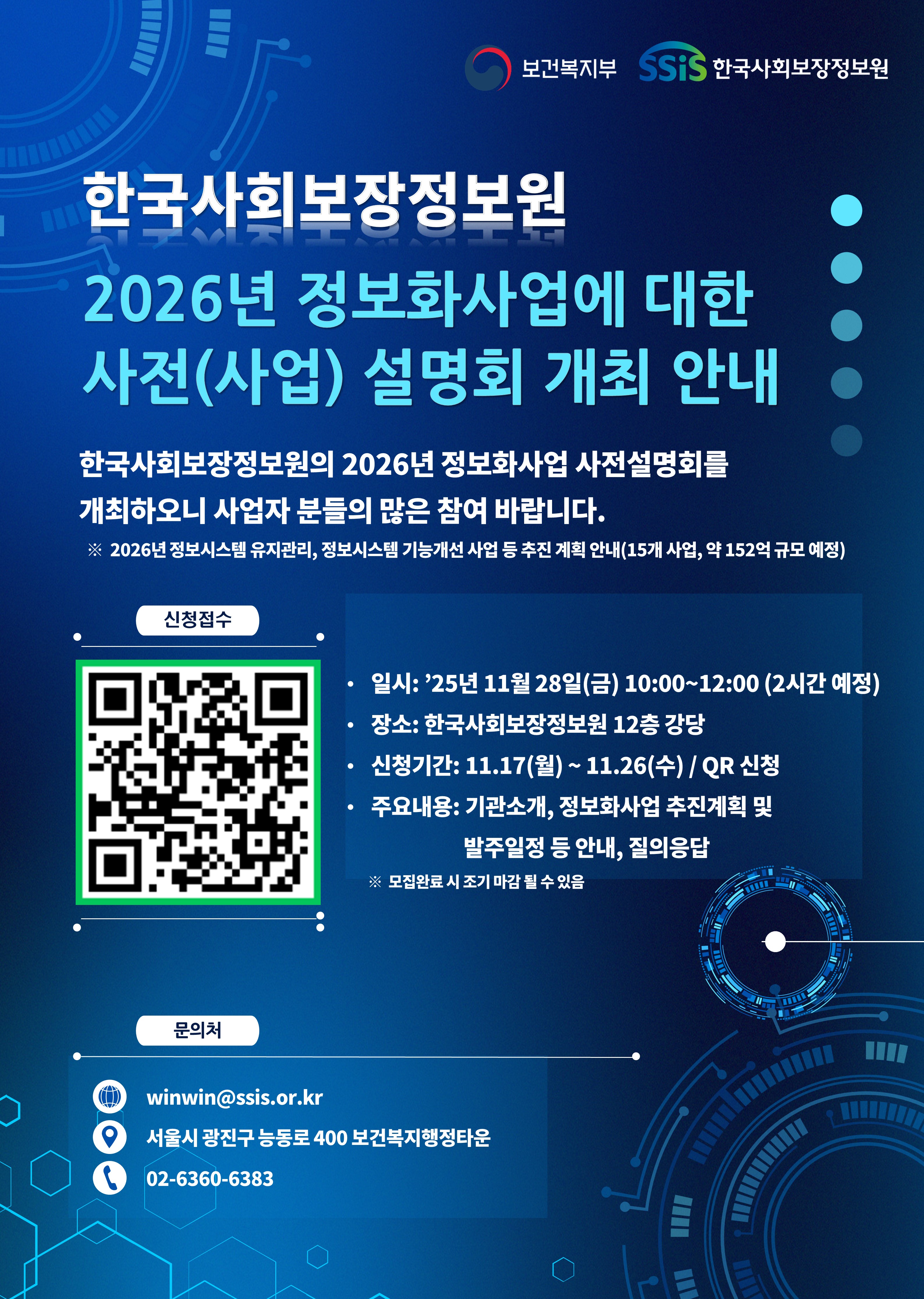 보건복지부 및 한국사회보장정보원 주관. 한국사회보장정보원 2026년 정보화사업에 대한 사전(사업)설명회 개최 안내. 한국사회보장정보원의 2026년 정보화사업 설명회를 개최하오니 사업자 분들의 많은 참여 바랍니다. ※ 2026년 정보시스템 유지관리, 정보시스템 기능개선 사업 등 추진 계획 안내(15개 사업, 약 152억 규모 예정). 신청신청접수 QR코드(QR코드 신청 바로가기). · 일시: '25년 11월 28일(금) 10:00~12:00(2시간 예정). · 장소: 한국사회보장정보원 12층 강당. · 신청기간: 11.17(월) ~ 11.26(수) / QR 신청. · 주요내용: 기관소개,. 정보화사업 추진계획 및 발주일정 등 안내, 질의응답. ※ 모집완료 시 조기 마감 될 수 있음. 문의처. 메일 winwin@ssis.or.kr. 위치 서울시 광진구 능동로 400 보건복지행정타운. 전화 02-6360-6383.