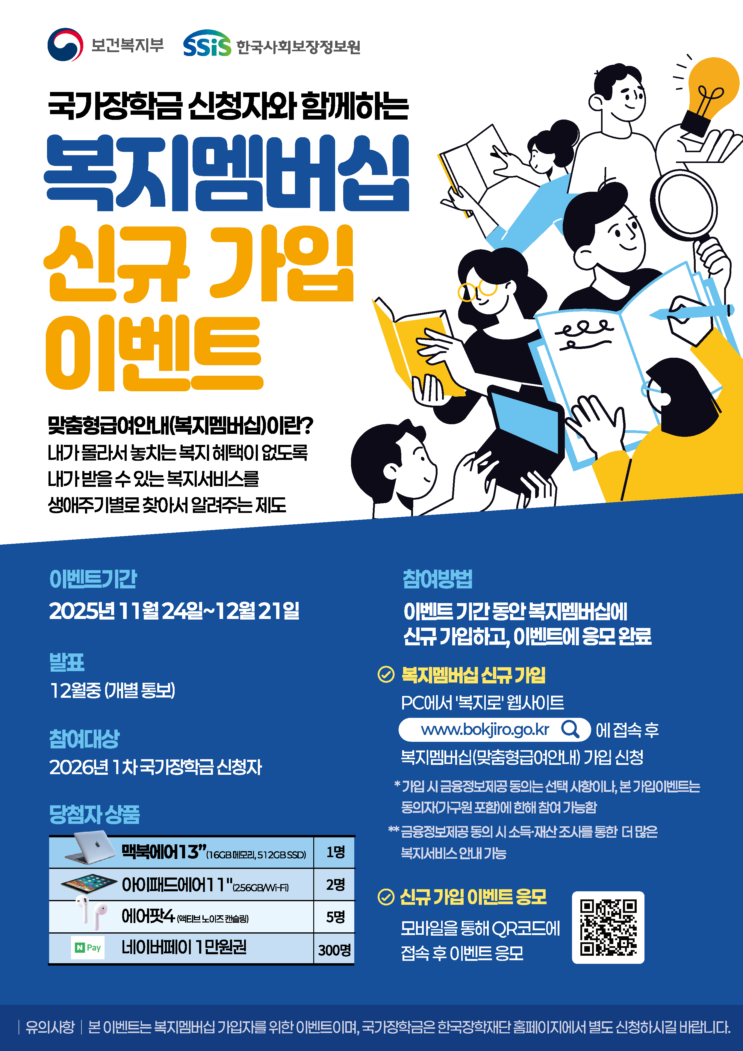 보건복지부 한국사회보장정보원 국가장학금 신청자와 함께하는 복지멤버십 신규 가입 이벤트 맞춤형 급여 안내(복미멤버십)이란? 내가 몰라서 놓치는 복지 혜택이 없도록 내가 받을 수 있는 복지서비스를 생애주기별로 찾아서 알려주는 제도. 이벤트기간 2025년 11월 24일~12월 21일. 발표 12월중(개별통보). 참여대상 2026년 1차 국가장학금 신청자. 당첨자 상품 맥북에어 13인치 (16GB 메모리, 512GB SSD) 1명, 아이패드 에어 11인치(256GB/Wi-Fi) 2명. 에어팟4(액티브 노이즈 캔슬링) 5명. 네어버페이 1만원권 300명. 참여방법 이벤트 기간 동안 복지멤버십에 신규 가입하고, 이벤트에 응모 완료. 복지멤버십 신규 가입 PC에서 '복지로' 웹사이트 www.bokjiro.go.kr 에 접속 후 복지멤버십(맞춤형 급여 안내) 가입 신청 * 가입 시 금융정보제공 동의는 선택 사항이나, 본 가입 이벤트는 동의자(가구원 포함)에 한해 참여 가능함 ** 금융정보제공 동의 시 소득·재산 조사를 통한 더 많은 복지서비스 안내 가능. 신규 가입 이벤트 응모 모바일을 통해 QR코드에 접속 후 이벤트 응모 QR코드(복지로 홈페이지 바로가기) 유의사항 본 이벤트는 복지멤버십 가입자를 위한 이벤트이며, 국가장학금은 한국장학재단 홈페이지에서 별도 신청하시길 바랍니다.
