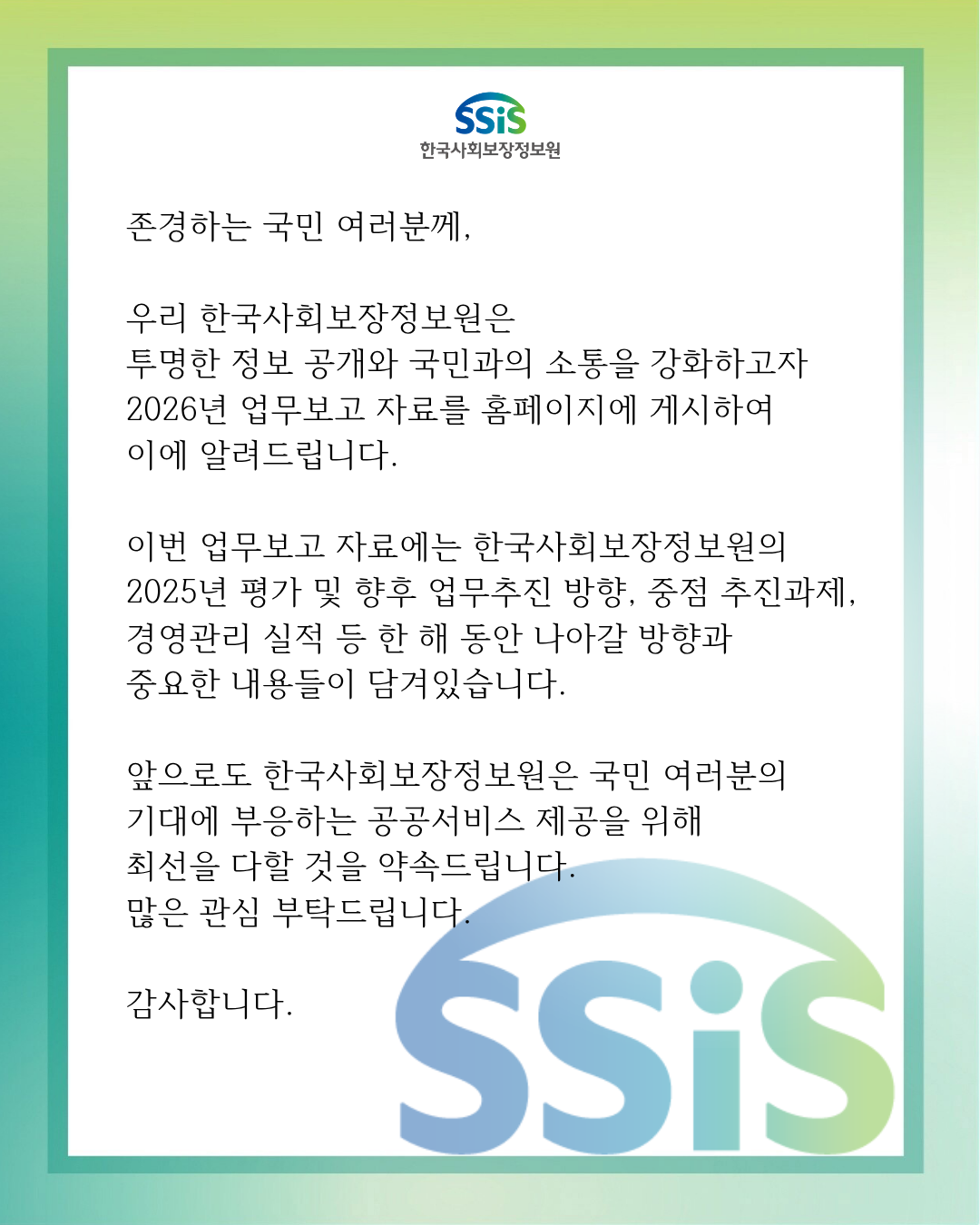 존경하는 국민 여러분께 우리 한국사회보장정보원은 투명한 정보 공개와&nbsp;국민과의 소통을 강화하고자 2026년 업무보고 자료를 홈페이지에 게시하여 이에 알려드립니다.&nbsp;이번 업무보고 자료에는 한국사회보장정보원의&nbsp;2025년 평가 및 향후 업무추진 방향, 중점 추진과제, 경영관리 실적 등 한 해 동안 나아갈 방향과 중요한&nbsp;내용들이 담겨있습니다.&nbsp;앞으로도 한국사회보장정보원은 국민 여러분의&nbsp;기대에 부응하는 공공서비스 제공을 위해 최선을 다할 것을 약속드립니다. 많은 관심 부탁드립니다.&nbsp;감사합니다.