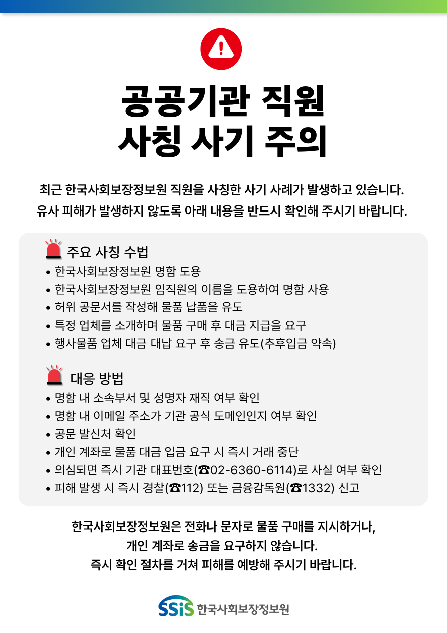 공공기관 직원 사칭 사기 주의, 최근 한국사회보장정보원 직원을 사칭한 사기 사례가 발생하고 있습니다. 유사 피해가 발생하지 않도록 아래 내용을 반드시 확인해 주시기 바랍니다. 주요 사칭 수법, 한국사회보장정보원 명함 도용, 한국사회보장정보원 임직원의 이름을 도용하여 명함 사용, 허위 공문서를 작성해 물품 납품을 유도, 특정 업체를 소개하며 물품 구매 후 대금 지급을 요구, 행사물품 업체 대금 대납 요구 후 송금 유도(추후입금 약속), 대응 방법, 명함 내 소속부서 및 성명자 재직 여부 확인, 명함 내 이메일 주소가 기관 공식 도메인인지 여부 확인, 공문 발신처 확인, 개인 계좌로 물품 대금 입금 요구 시 즉시 거래 중단, 의심되면 즉시 기관 대표번호(02-6360-6114)로 사실 여부 확인, 피해 발생 시 즉시 경찰(112) 또는 금융감독원(1332) 신고