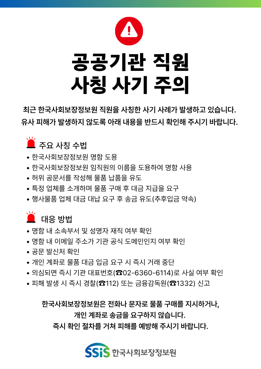 공공기관 직원 사칭 사기 주의, 최근 한국사회보장정보원 직원을 사칭한 사기 사례가 발생하고 있습니다. 유사 피해가 발생하지 않도록 아래 내용을 반드시 확인해 주시기 바랍니다. 주요 사칭 수법, 한국사회보장정보원 명함 도용, 한국사회보장정보원 임직원의 이름을 도용하여 명함 사용, 허위 공문서를 작성해 물품 납품을 유도, 특정 업체를 소개하며 물품 구매 후 대금 지급을 요구, 행사물품 업체 대금 대납 요구 후 송금 유도(추후입금 약속), 대응 방법, 명함 내 소속부서 및 성명자 재직 여부 확인, 명함 내 이메일 주소가 기관 공식 도메인인지 여부 확인, 공문 발신처 확인, 개인 계좌로 물품 대금 입금 요구 시 즉시 거래 중단, 의심되면 즉시 기관 대표번호(02-6360-6114)로 사실 여부 확인, 피해 발생 시 즉시 경찰(112) 또는 금융감독원(1332) 신고