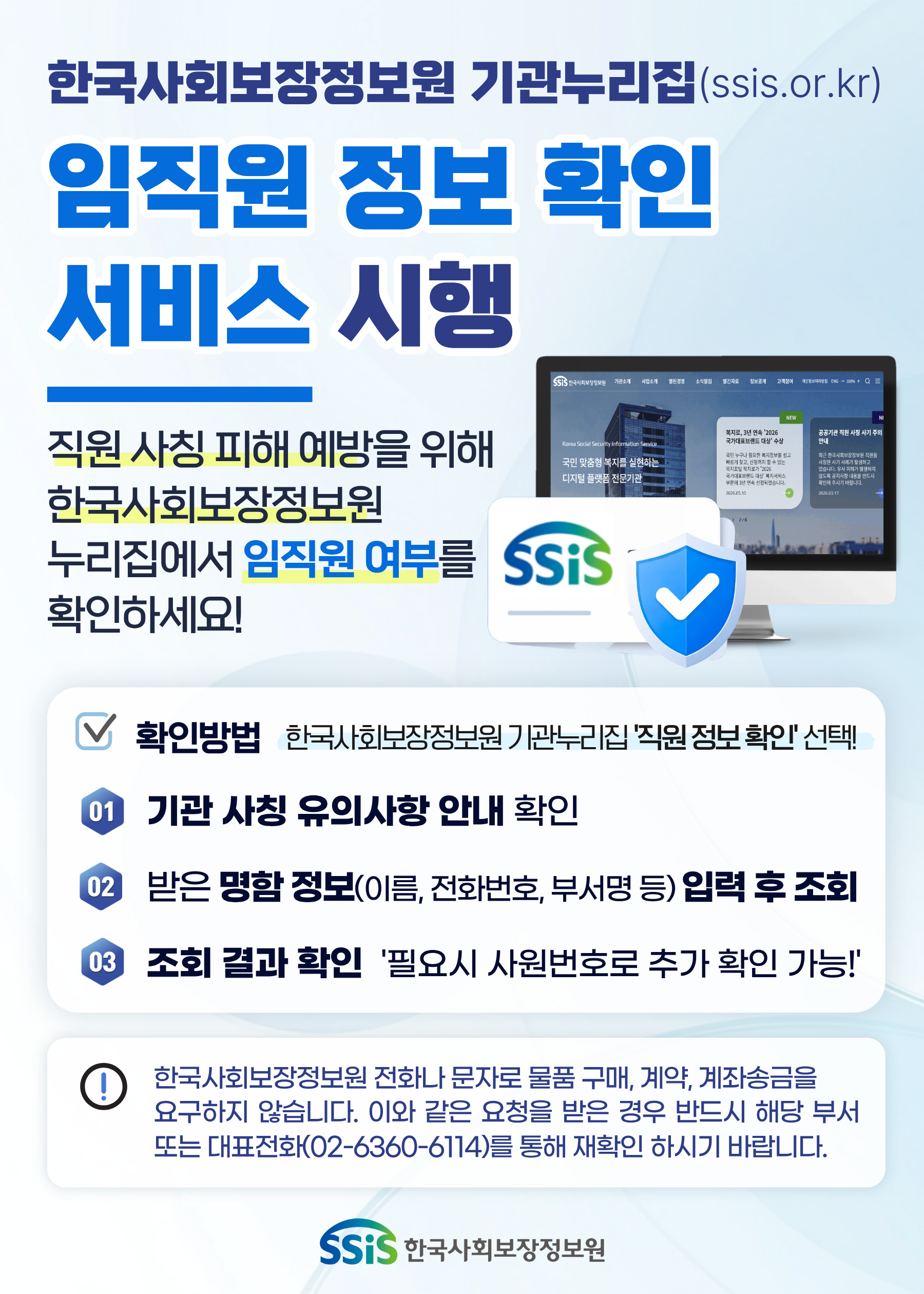 한국사회보장정보원 기관누리집(ssis.or.kr) 임직원 정보 확인 서비스 시행, 직원 사칭 피해 예방을 위해한국사회보장정보원 누리집에서 임직원 여부를 확인하세요! 확인방, 기관 사칭 유의사항 안내 확인, 받은 명함 정보(이름, 전화번호, 부서명 등) 입력 후 조회, 조회 결과 확인&nbsp; '필요시 사원번호로 추가 확인 가능!, 한국사회보장정보원 전화나 문자로 물품 구매, 계약, 계좌송금을요구하지 않습니다. 이와 같은 요청을 받은 경우 반드시 해당 부서 또는 대표전화(02-6360-6114)를 통해 재확인 하시기 바랍니다.'