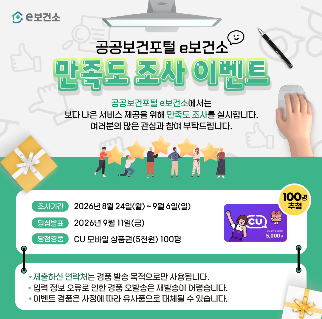 공공보건포털 e보건소 만족도 조사 이벤트 공공보건포털 e보건소에서는 보다 나은 서비스 제공을 위해 만족도 조사를 실시합니다. 여러분의 많은 관심과 참여 부탁드립니다. 조사기간 : 2026년 8월 24일 월요일부터 9월 6일 일요일까지 당첨발표 : 2026년 9월 11일 금요일 당첨경품 CU 모바일 상품권(5천원) 100명 제출하신 연락처는 경품 발송 목적으로만 사용됩니다. 입력 정보 오류로 인한 경품 오발송은 재발송이 어렵습니다. 이벤트 경품은 사정에 따라 유사품으로 대체될 수 있습니다.