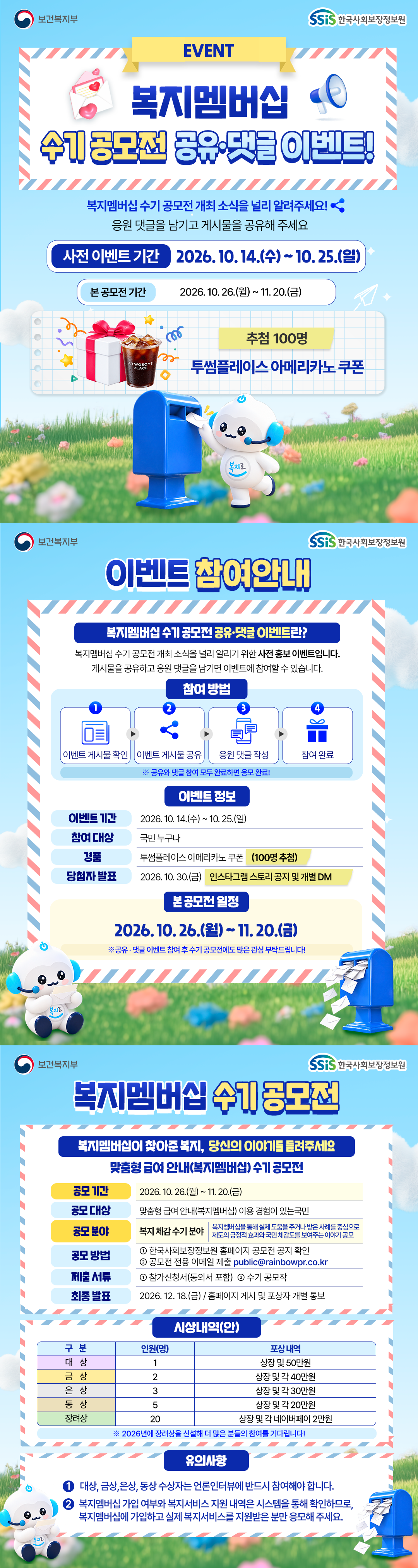 보건복지부 한국사회보장정보원 첫 번째, 복지멤버십 수기 공모전 공유&middot;댓글 이벤트 복지멤버십 수기 공모전 개최 소식을 널리 알려주세요. 응원 댓글을 남기고 게시물을 공유해 주세요. 사전 이벤트 기간은 2026년 10월 14일 수요일부터 10월 25일 일요일까지입니다. 본 공모전은 10월 26일 월요일부터 11월 20일 금요일까지 진행됩니다. 이벤트 참여자 중 100명을 추첨하여 투썸플레이스 아메리카노 쿠폰을 드립니다. 두 번째, 이벤트 참여 방법 안내 복지멤버십 수기 공모전 공유&middot;댓글 이벤트란? 복지멤버십 수기 공모전 개최 소식을 널리 알리기 위한 사전 홍보 이벤트입니다. 게시물을 공유하고 응원댓글을 남기면 이벤트에 참여할 수 있습니다. 참여 방법 첫 번째 이벤트 게시물 확인 두 번째 이벤트 게시물 공유 세 번째 응원 댓글 작성 네 번째 참여 완료 공유와 댓글 참여 모두 완료하면 응모완료 이벤트 정보 이벤트 기간은 2026년 10월 14일 수요일부터 10월 25일 일요일까지 참여대상 국민 누구나 경품 투썸플레이스 아메리카노 쿠폰 100명 추첨 당첨자 발표 2026년 10월 30일 금요일 인스타그램 스토리 공지 및 개별 디엠 본 공모전 일정 2026년 10월 26일 월요일부터 11월 20일 금요일까지 공유&middot;댓글 이벤트에 참여하신 후 수기 공모전에도 많은 관심 부탁드립니다. 세 번째, 복지멤버십 수기 공모전 복지멤버십이 찾아준 복지, 당신의 이야기를 들려주세요. 맞춤형 급여 안내, 복지멤버십 수기 공모전 공모 기간 2026년 10월 26일 월요일부터 11월 20일 금요일까지 공모 대상 맞춤형 급여 안내(복지멤버십) 이용 경험이 있는 국민 공모 분야 복지 체감 수기 분야 복지멤버십을 통해 실제 도움을 주거나 받은 사례를 중심으로 국민의 긍정적 효과와 편리 체감 등을 보여주는 이야기 공모 공모 방법 첫 번째 한국사회보장정보원 홈페이지 공모전 공지 확인 두 번째 공모전 전용 이메일 제출 public@rainbowpr.co.kr 제출 서류 동의서를 포함한 참가신청서, 수기 공모작 최종 발표 2026년 12월 18일 금요일 홈페이지 게시 및 포상자 개별 통보 시상내역안 대상 1명 상장 및 50만원, 금상 2명 상장 및 각 40만 원, 은상 3명 상장 및 각 30만원, 동상 5명 상장 및 긱 20만원, 장려상 20명 상장 및 각 네이버페이 2만원 2026년에 장려상을 신설해 더 많은 분들의 참여를 기다립니다. 유의사항 첫 번째, 대상, 금상, 은상, 동상 수상자는 언론 인터뷰에 반드시 참여해야 합니다. 두 번째, 복지멤버십 가입 여부와 복지서비스 지원 내역은 시스템을 통해 확인하므로, 복지멤버십에 가입하고 실제 복지서비스를 지원받은 분만 응모해 주세요.