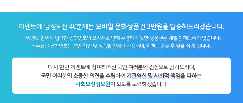 이벤트에 당첨되신 40분께는 모바일 문화상품권 3만원을 발송해드리겠습니다.(-이벤트 참여시 입력한 전화번호의 오기재로 인해 수령하지 못한 상품권은 재발송 해드리지 않습니다. / -수집된 전화번호는 본인 확인 및 상품발송에만 사용되며, 이벤트 종류 후 일괄 삭제 됩니다.) 다시 한번 이벤트에 참여해주신 국민 여러분께 진심으로 감사드리며,
국민 여러분의 소중한 의견을 수렴하여 기관혁신 및 사회적 책임을 다하는
사회보장정보원이 되도록 노력하겠습니다.